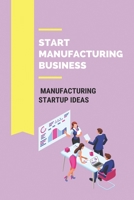 Start Manufacturing Business: Manufacturing Startup Ideas: How To Start A Manufacturing Business At Home B0916Z6S3R Book Cover