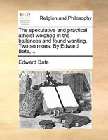 The speculative and practical atheist weighed in the ballances and found wanting. Two sermons. By Edward Bate, ... 1171097654 Book Cover
