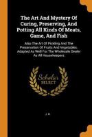 The Art And Mystery Of Curing, Preserving, And Potting All Kinds Of Meats, Game, And Fish: Also The Art Of Pickling And The Preservation Of Fruits And ... For The Wholesale Dealer As All Housekeepers 1015888984 Book Cover