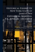 Historical Exhibit of New York State at Jamestown Exposition, Norfolk, Va., April 26-December 1, 1907: An Explanatory List of Articles, Replete With ... a Useful Reference to the Student Of... 1271133598 Book Cover