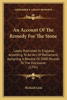 An Account Of The Remedy For The Stone: Lately Published In England, According To An Act Of Parliament, Assigning A Reward Of 5000 Pounds To The Discoverer 1164566415 Book Cover