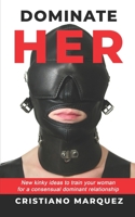 DOMINATE HER: New Kinky Ideas To Train Your Woman For A Consensual Dominant Relationship 1707097232 Book Cover