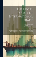 The Fiscal Policy of International Trade: Being a Summary of the Memorandum by Prof. Alfed Marshall Published as a Parliamentary Paper in 1908 1021445320 Book Cover
