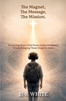 The Magnet, The Message, The Mission: Protecting Your Child From Online Predators, While Bringing Them Closer to Jesus B0GSVJ2HPF Book Cover