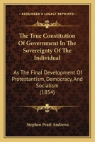 The True Constitution Of Government In The Sovereignty Of The Individual: As The Final Development Of Protestantism, Democracy, And Socialism (1854) 1165153386 Book Cover