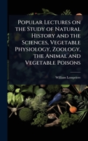 Popular Lectures on the Study of Natural History and the Sciences, Vegetable Physiology, Zoology, the Animal and Vegetable Poisons 1024070670 Book Cover