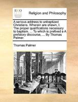 A serious address to unbaptized Christians. Wherein are shewn, I. The proper qualifications necessary to baptism. ... To which is prefixed a A prefatory discourse, ... By Thomas Palmer. 117110359X Book Cover