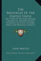 The Resources Of The United States: Or A View Of The Agricultural, Commercial, Manufacturing, Financial, Political, Literary, Moral And Religious Capacity And Character Of The American People 1163801216 Book Cover