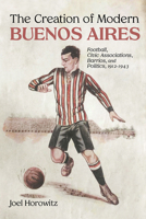 The Creation of Modern Buenos Aires: Football, Civic Associations, Barrios, and Politics, 1912–1943 0826365744 Book Cover