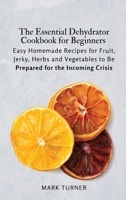 The Essential Dehydrator Cookbook for Beginners: Easy Homemade Recipes for Fruit, Jerky, Herbs and Vegetables to Be Prepared for the Incoming Crisis 180361918X Book Cover