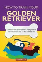 How to Train Your Golden Retriever (Dog Training Collection): Combine Love and Kindness with Positive Reinforcement and No-Fail Techniques 1537312723 Book Cover