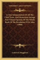 A True Interpretation of All the Chief Texts, and Mysterious Sayings and Visions Opened, of the Whole Book of the Revelation of St. John: Whereby Is Unfolded and Plainly Declared, Those Wonderful Deep 1164555634 Book Cover