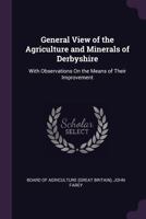 General View of the Agriculture and Minerals of Derbyshire: With Observations On the Means of Their Improvement Drawn Up for the Consideration of the Board of Agriculture and Internal Improvement 1016687702 Book Cover
