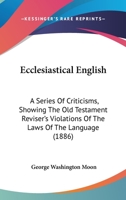 Ecclesiastical English: A Series Of Criticisms, Showing The Old Testament Reviser's Violations Of The Laws Of The Language 1012975045 Book Cover