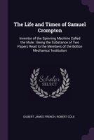 The Life and Times of Samuel Crompton: Inventor of the Spinning Machine Called the Mule : Being the Substance of Two Papers Read to the Members of the Bolton Mechanics' Institution 1377884678 Book Cover