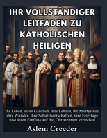 Ihr vollständiger Leitfaden zu katholischen Heiligen: Ihr Leben, ihren Glauben, ihre Lehren, ihr Martyrium, ihre Wunder, ihre Schutzherrschaften, ihre Feiertage und ihren Einfluss auf das Christentum B0HFKQ77VX Book Cover