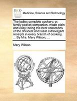 The ladies complete cookery; or, family pocket companion, made plain and easy; being the best collections of the choicest and least extravagant ... of cookery, ... By Mrs. Mary Wilson, ... 1170834671 Book Cover