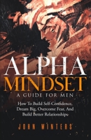 Alpha Mindset -A Guide For Men: How To Build Self-Confidence, Dream Big, Overcome Fear, And Build Better Relationships B0942T89ZM Book Cover