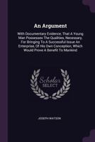 An Argument: With Documentary Evidence, That a Young Man Possesses the Qualities, Necessary, for Bringing to a Successful Issue an Enterprise, of His Own Conception, Which Would Prove a Benefit to Man 1378445309 Book Cover