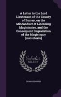 A Letter to the Lord Lieutenant of the County of Surrey, on the Misconduct of Licensing Magistrates, and the Consequent Degradation of the Magistracy [microform] 1240043244 Book Cover