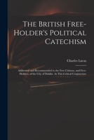 The British free-holder's political catechism: addressed and recommended to the free citizens, and free-holders, of the city of Dublin. At this critical conjuncture 101448622X Book Cover