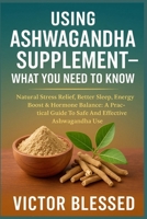 Using Ashwagandha Supplement - What You Need to Know: Natural Stress Relief, Better Sleep, Energy Boost & Hormone Balance: A Practical Guide To Safe A B0FG27YR66 Book Cover