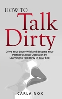 How to Talk Dirty: Drive Your Lover Wild and Become Your Partner's Sexual Obsession by Learning to Talk Dirty in Your bed. 1802164278 Book Cover