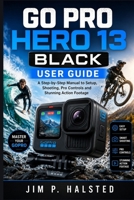 GO PRO HERO 13 BLACK USER GUIDE: A Step-by-Step Manual to Setup, Shooting, Pro Controls and Stunning Action Footage B0HGN97X5D Book Cover