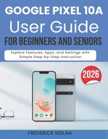 GOOGLE PIXEL 10A USER GUIDE FOR SENIORS AND BEGINNERS: Explore Features, Apps, and Settings with Simple Step-by-Step Instruction B0GXTQ4DTH Book Cover