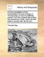 A short compilation of the extraordinary life and writings of Thomas Say; in which is faithfully copied, from the original manuscript, the uncommon vision, which he had when a young man. By his son. 1140975471 Book Cover