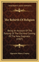 The Rebirth Of Religion: Being An Account Of The Passing Of The Old And Coming Of The New Dogmatic 1167221753 Book Cover