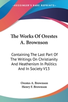 The Works Of Orestes A. Brownson: Containing The Last Part Of The Writings On Christianity And Heathenism In Politics And In Society V13 1162928662 Book Cover