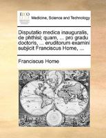 Disputatio medica inauguralis, de phthisi; quam, ... pro gradu doctoris, ... eruditorum examini subjicit Franciscus Home, ... 1170690483 Book Cover