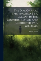 The dial of Ahaz spiritualized. By a layman in the country. Revised and corrected by P. Williams, ... 117896535X Book Cover