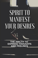 Spirit To Manifest Your Desires: The Ability To Express Thoughts And Feelings: The Power To Manifest Your Desires B09B2J9DVB Book Cover