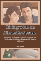 Living with an Alcoholic Spouse: Strategies for Coping, Fostering Intimacy, and Finding Joy Amidst the Struggle with Alcohol Addiction B0C9S86P9B Book Cover