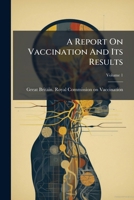 A report on vaccination and its results, based on the evidence taken by the Royal Commission during the years 1889-1897. Vol. 1. The text of the commission report 1147622477 Book Cover