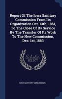 Report Of The Iowa Sanitary Commission From Its Organization Oct. 13th, 1861, To The Close Of Its Service By The Transfer Of Its Work To The New Commission, Dec. 1st, 1863 1297987594 Book Cover