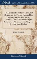 The Unsearchable Riches of Christ, and of Grace and Glory in and Through Him; Diligently Searched Into, Clearly Unfolded, ... in Fourteen Rich ... in Glasgow. By ... Mr. James Durham 1170534090 Book Cover