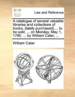 A catalogue of several valuable libraries and collections of books, (lately purchased) ... to be sold, ... on Monday, May 1, 1780. ... by William Cater, ... 1170475884 Book Cover