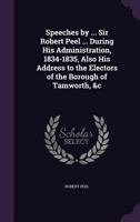 Speeches by the Right Honourable Sir Robert Peel, Bart. M.P. During His Administration; Also His Address to the Electors of the Borough of Tamworth, and Speech at the Grand Entertainment in Honor of H 1347384480 Book Cover