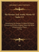 The Persian And Arabic Works Of Sadee V2: Containing His Dewan, Or Book Of Poems, Consisting Of Idyls, Elegies, Odes And Other Miscellaneous Pieces 1165615312 Book Cover