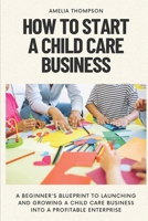 HOW TO START A CHILD CARE BUSINESS: A Beginner's Blueprint to Launching and Growing a Child Care Business into a Profitable Enterprise B0CW31SDVF Book Cover