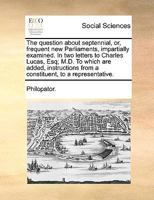The question about septennial, or, frequent new Parliaments, impartially examined. In two letters to Charles Lucas, Esq; M.D. To which are added, instructions from a constituent, to a representative. 1170593089 Book Cover