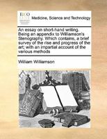 An essay on short-hand writing. Being an appendix to Williamson's Stenography. Which contains, a brief survey of the rise and progress of the art; with an impartial account of the various methods 1171422881 Book Cover