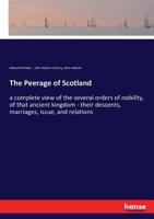 The Peerage of Scotland: a Complete View of the Several Orders of Nobility, of That Ancient Kingdom; Their Descents, Marriages, Issue, and Relations; ... Mottos, Chief Seats, and the High Offices... 1014380936 Book Cover