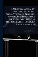 A Military System Of Gymnastic Exercises, And A System Of Fencing. To Which Is Appended A Series Of Exercises For The Regulation Clubs, By Lieut. Anderson 124568311X Book Cover