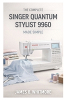 THE COMPLETE SINGER QUANTUM STYLIST 9960 MADE SIMPLE: The Practical Guide to Master your Machine's Settings, Stitches and Techniques to sew Faster, Avoid Mistakes and Create Beautiful Garments at home B0GDXRT3ZQ Book Cover