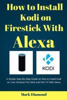 How to Install kodi on Firestick with Alexa: A Simple Step-By-Step Guide on How to Install Kodi on Your Amazon Fire Stick and Fire TV With Alexa 1546642986 Book Cover