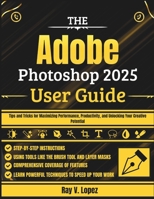 The Adobe Photoshop 2025 User Guide: Tips and Tricks for Maximizing Performance, Productivity, and Unlocking Your Creative Potential B0F6LDT113 Book Cover